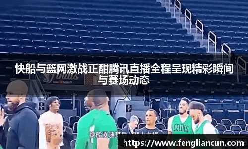 快船与篮网激战正酣腾讯直播全程呈现精彩瞬间与赛场动态