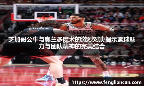 芝加哥公牛与奥兰多魔术的激烈对决揭示篮球魅力与团队精神的完美结合